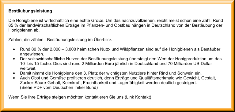 Bestubungsleistung  Die Honigbiene ist wirtschaftlich eine echte Gre. Um das nachzuvollziehen, reicht meist schon eine Zahl: Rund 85 % der landwirtschaftlichen Ertrge im Pflanzen- und Obstbau hngen in Deutschland von der Bestubung der Honigbienen ab.  Zahlen, die zhlen Bestubungsleistung im berblick  	Rund 80 % der 2.000  3.000 heimischen Nutz- und Wildpflanzen sind auf die Honigbienen als Bestuber angewiesen. 	Der volkswirtschaftliche Nutzen der Bestubungsleistung bersteigt den Wert der Honigproduktion um das10- bis 15-fache. Dies sind rund 2 Milliarden Euro jhrlich in Deutschland und 70 Milliarden US-Dollarweltweit. 	Damit nimmt die Honigbiene den 3. Platz der wichtigsten Nutztiere hinter Rind und Schwein ein. 	Auch Obst und Gemse profitieren deutlich, denn Ertrge und Qualittsmerkmale wie Gewicht, Gestalt, Zucker-Sure-Gehalt, Keimkraft, Fruchtbarkeit und Lagerfhigkeit werden deutlich gesteigert.(Siehe PDF vom Deutschen Imker Bund)  Wenn Sie Ihre Ertrge steigen mchten kontaktieren Sie uns (Link Kontakt)