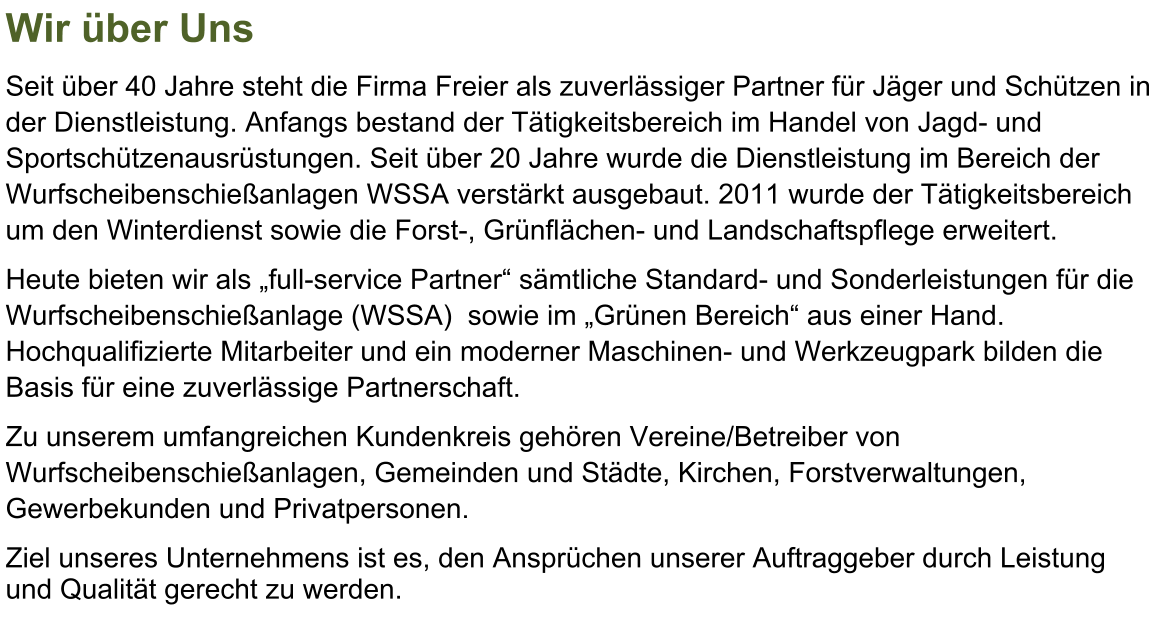 Wir ber Uns Seit ber 40 Jahre steht die Firma Freier als zuverlssiger Partner fr Jger und Schtzen in der Dienstleistung. Anfangs bestand der Ttigkeitsbereich im Handel von Jagd- und Sportschtzenausrstungen. Seit ber 20 Jahre wurde die Dienstleistung im Bereich der  Wurfscheibenschieanlagen WSSA verstrkt ausgebaut. 2011 wurde der Ttigkeitsbereich um den Winterdienst sowie die Forst-, Grnflchen- und Landschaftspflege erweitert. Heute bieten wir als full-service Partner smtliche Standard- und Sonderleistungen fr die Wurfscheibenschieanlage (WSSA)  sowie im Grnen Bereich aus einer Hand. Hochqualifizierte Mitarbeiter und ein moderner Maschinen- und Werkzeugpark bilden die Basis fr eine zuverlssige Partnerschaft. Zu unserem umfangreichen Kundenkreis gehren Vereine/Betreiber von Wurfscheibenschieanlagen, Gemeinden und Stdte, Kirchen, Forstverwaltungen, Gewerbekunden und Privatpersonen. Ziel unseres Unternehmens ist es, den Ansprchen unserer Auftraggeber durch Leistung und Qualitt gerecht zu werden.