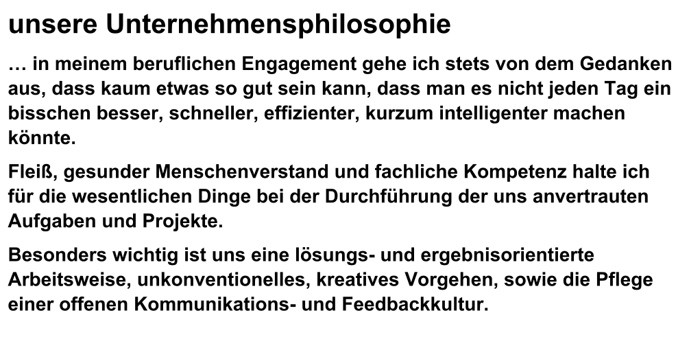 unsere Unternehmensphilosophie  in meinem beruflichen Engagement gehe ich stets von dem Gedanken aus, dass kaum etwas so gut sein kann, dass man es nicht jeden Tag ein bisschen besser, schneller, effizienter, kurzum intelligenter machen knnte. Flei, gesunder Menschenverstand und fachliche Kompetenz halte ich fr die wesentlichen Dinge bei der Durchfhrung der uns anvertrauten Aufgaben und Projekte. Besonders wichtig ist uns eine lsungs- und ergebnisorientierte  Arbeitsweise, unkonventionelles, kreatives Vorgehen, sowie die Pflege einer offenen Kommunikations- und Feedbackkultur.